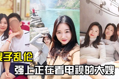 嫂子乱伦强上正在看电视的大嫂从客厅战到厨房再战到客厅