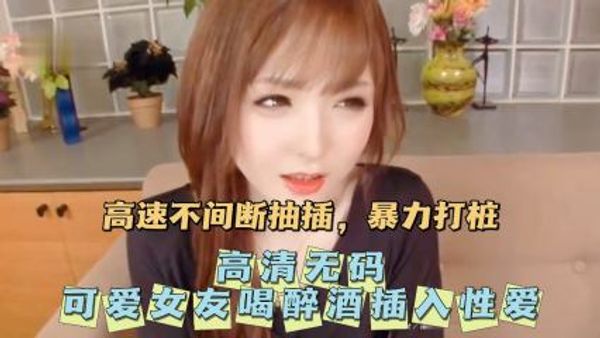 无码可爱女友喝醉酒插入性爱。