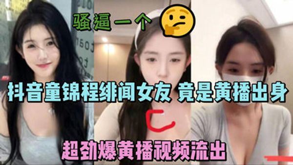 抖音童锦程绯闻女友 竟是黄播出身 超劲爆黄播视频流出，胸口痣被实锤