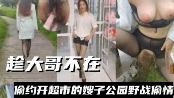 趁大哥不在，偷约开超市嫂子公园野战偷情