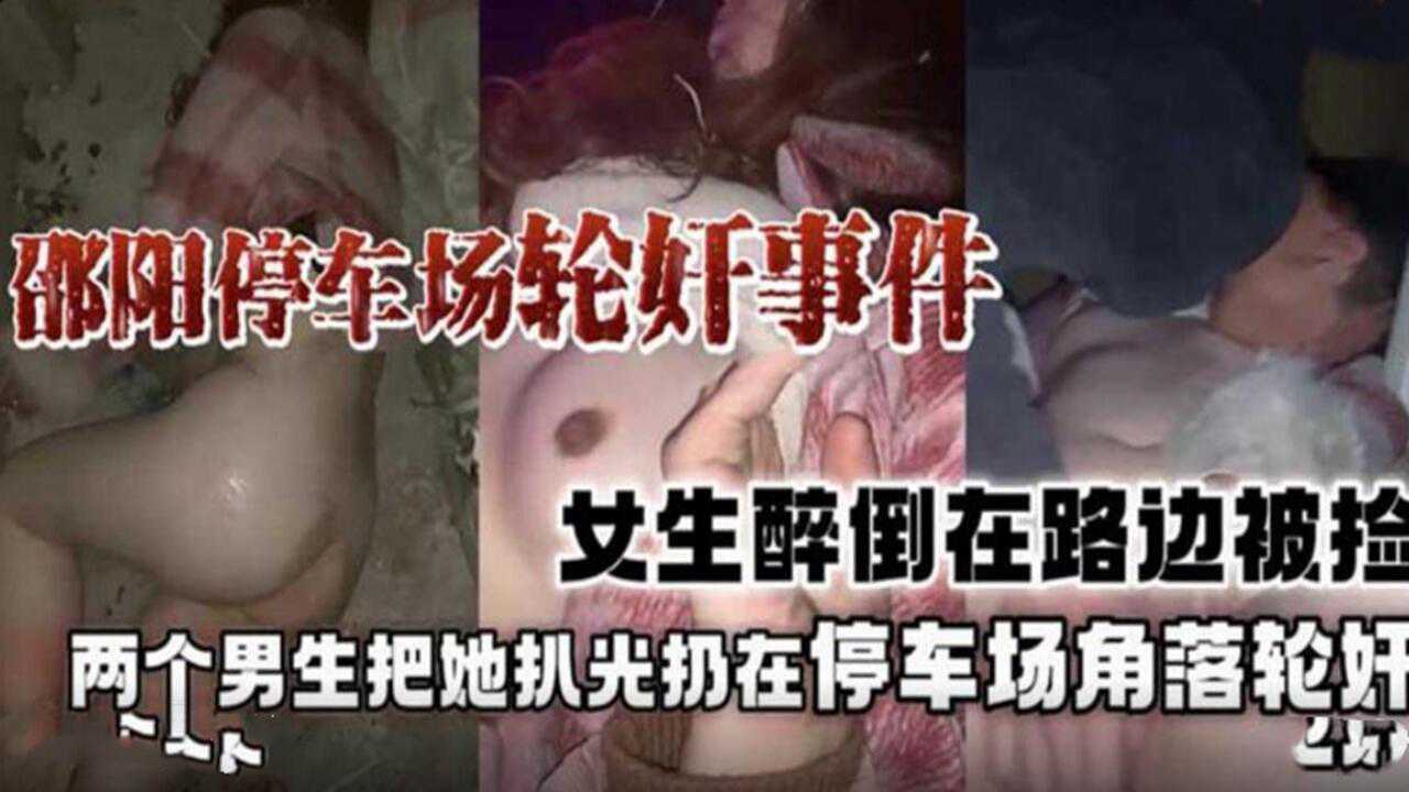 【重磅黑料】邵阳停车场轮奸事件门，女生醉倒趁身边都没人把她带去停车场扒光轮奸