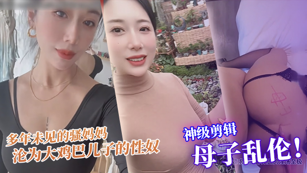 真实母子乱伦 神级剪辑版本 多年未见的骚妈妈沦为大鸡巴儿子的性奴，每天渴望鸡巴插入骚逼满足自己的欲望