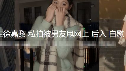 河南师大研究生 徐嘉黎 私拍性爱视频被男友甩网上外流 自慰 被无套鸡巴后入抽插骚逼 性爱热舞全曝光