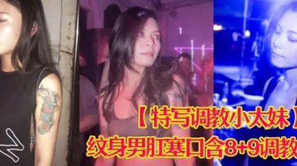 特写调教小太妹夜场不良刺青小太妹大波白虎逼被纹身男肛塞口含89调教爆操欲仙欲死各种特写镜头完美视觉盛宴 全集