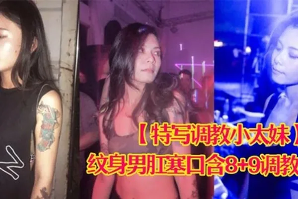 特写调教小太妹夜场不良刺青小太妹大波白虎逼被纹身男肛塞口含89调教爆操欲仙欲死各种特写镜头完美视觉盛宴 全集