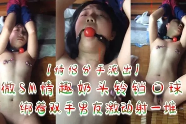 情侣分手流出微SM情趣奶头铃铛口球绑着双手男友激动射一堆 全集