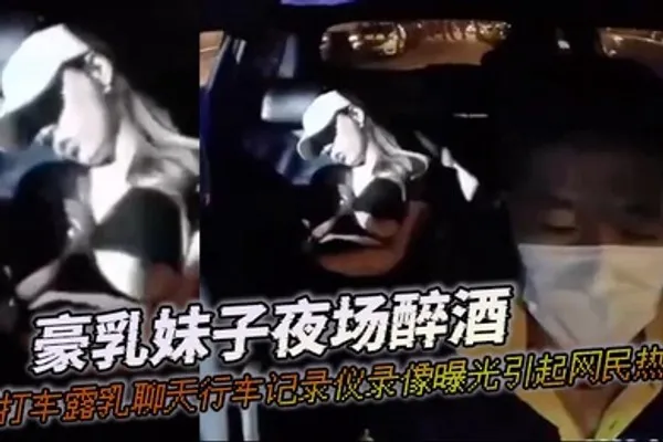豪乳妹子夜场醉酒打打车露乳聊天行车记录仪录像曝光引起网民热议 全集