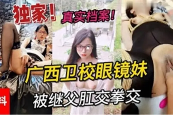 独家黑料真实档案广西卫校眼镜妹被继父肛交拳交 全集