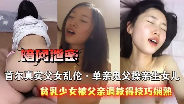 暗网泄密首尔真实父女乱伦，单亲鬼父操自己的亲生女儿，青涩贫乳少女被父亲调教得技˙巧娴熟，主动女上