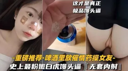 重磅推荐！啤酒里偷偷下催情药猛操女友 史上最粉嫩白虎馒头逼 被无套狂操内射
