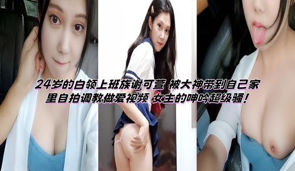 24岁的白领上班族谢可萱 被大神带到自己家里自拍调教做爱视频 女主的呻吟超级骚！