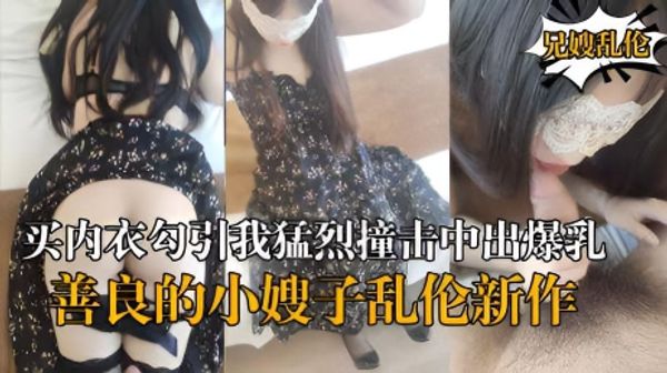海角乱伦『善良的小嫂子』乱伦新作嫂子新买内衣勾引我猛烈撞击中出爆乳嫂子