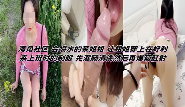 海角社区 会喷水的亲姐姐 让姐姐穿上在好利来上班时的制服 先灌肠清洗然后再爆菊肛射