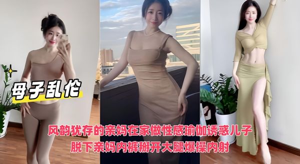 母子乱伦 风韵犹存的亲妈在家做性感瑜伽诱惑儿子，脱下亲妈内裤掰开大腿爆操内射
