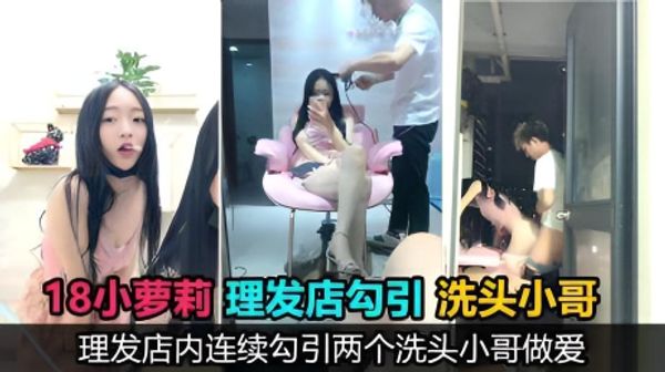 真实勾引18岁萝莉主播理发店勾引两个洗头小哥口爆后入，鸡巴没洗直接口，事后直呼好臭